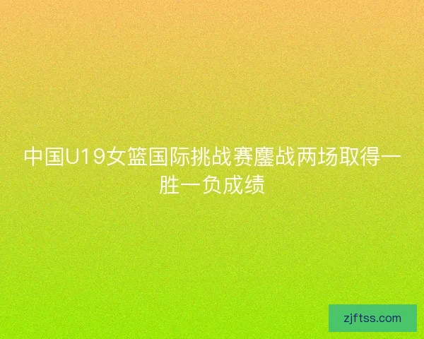 中国U19女篮国际挑战赛鏖战两场取得一胜一负成绩