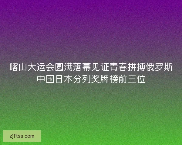喀山大运会圆满落幕见证青春拼搏俄罗斯中国日本分列奖牌榜前三位