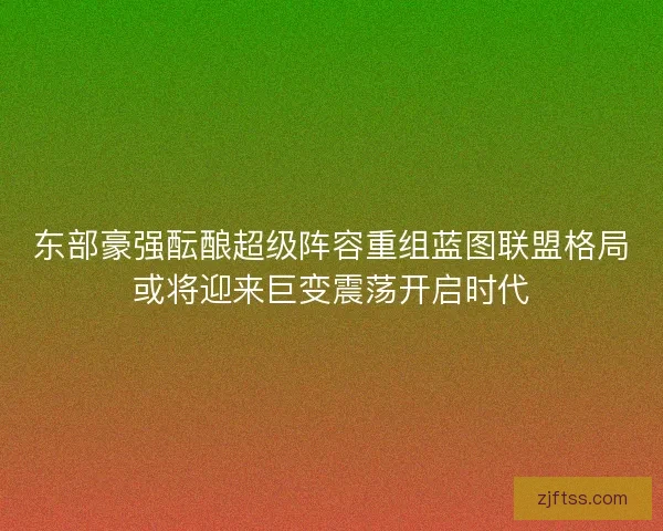 东部豪强酝酿超级阵容重组蓝图联盟格局或将迎来巨变震荡开启时代