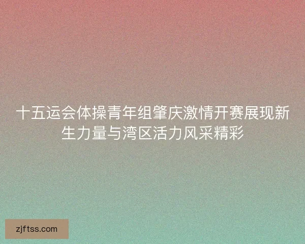 十五运会体操青年组肇庆激情开赛展现新生力量与湾区活力风采精彩